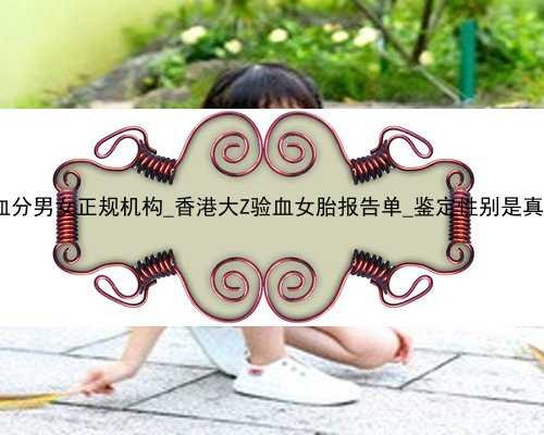 香港验血分男女正规机构_香港大Z验血女胎报告单_鉴定性别是真还是假!